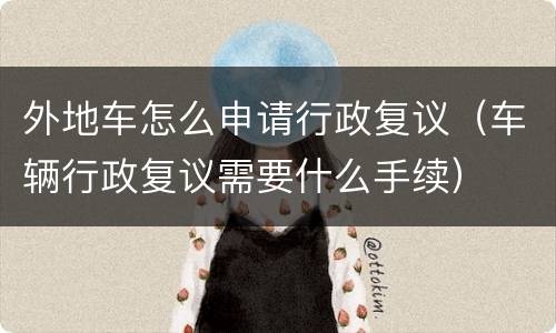 外地车怎么申请行政复议（车辆行政复议需要什么手续）