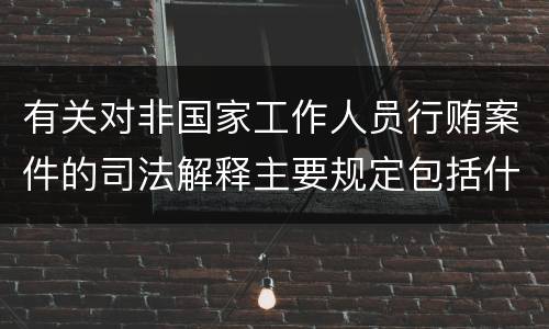 有关对非国家工作人员行贿案件的司法解释主要规定包括什么