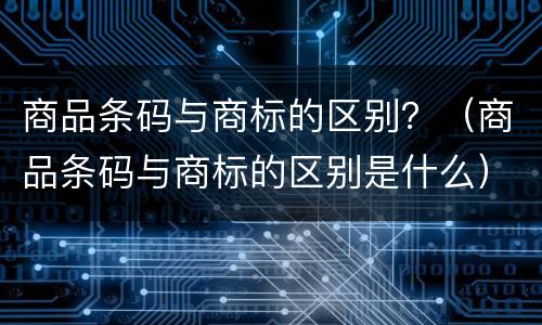商品条码与商标的区别？（商品条码与商标的区别是什么）