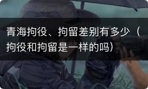 青海拘役、拘留差别有多少（拘役和拘留是一样的吗）