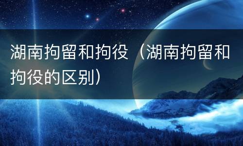 湖南拘留和拘役（湖南拘留和拘役的区别）
