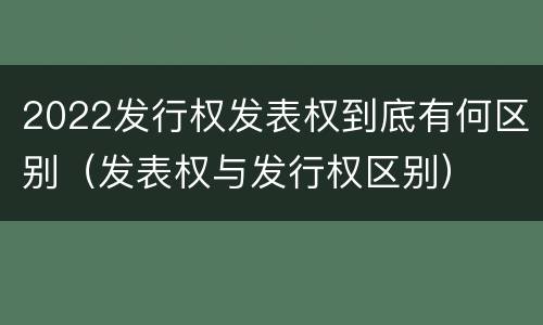 2022发行权发表权到底有何区别（发表权与发行权区别）