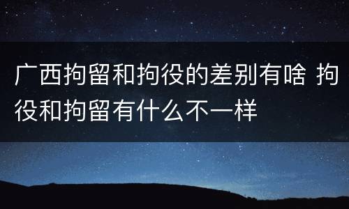 广西拘留和拘役的差别有啥 拘役和拘留有什么不一样