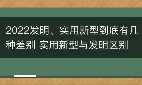 2022发明、实用新型到底有几种差别 实用新型与发明区别