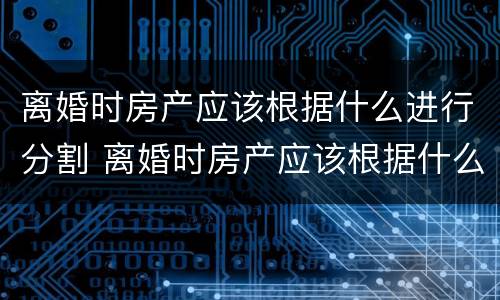 离婚时房产应该根据什么进行分割 离婚时房产应该根据什么进行分割手续