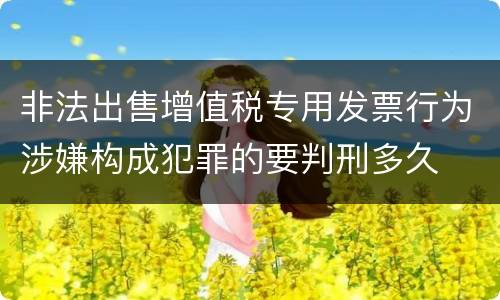 非法出售增值税专用发票行为涉嫌构成犯罪的要判刑多久