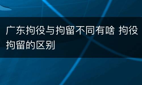 广东拘役与拘留不同有啥 拘役拘留的区别