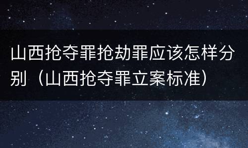 山西抢夺罪抢劫罪应该怎样分别（山西抢夺罪立案标准）