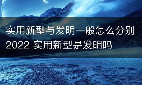 实用新型与发明一般怎么分别2022 实用新型是发明吗