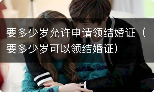 要多少岁允许申请领结婚证（要多少岁可以领结婚证）