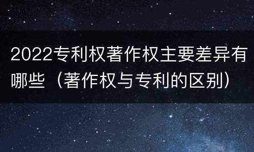 2022专利权著作权主要差异有哪些（著作权与专利的区别）