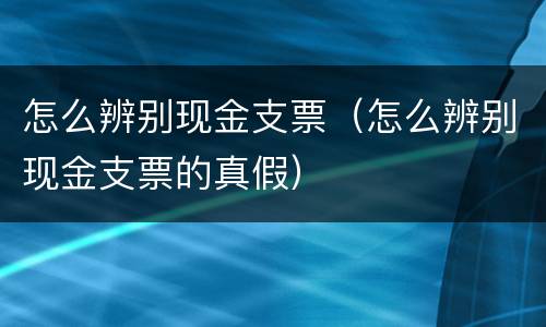 怎么辨别现金支票（怎么辨别现金支票的真假）
