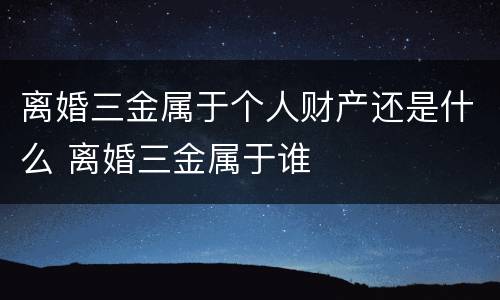 离婚三金属于个人财产还是什么 离婚三金属于谁