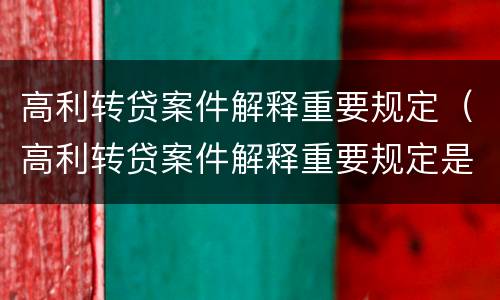 高利转贷案件解释重要规定（高利转贷案件解释重要规定是什么）