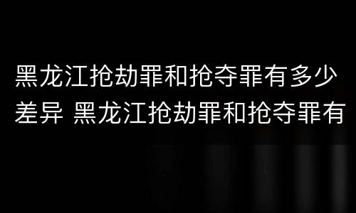 黑龙江抢劫罪和抢夺罪有多少差异 黑龙江抢劫罪和抢夺罪有多少差异呢