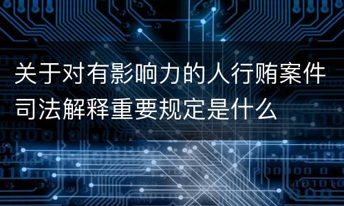 关于对有影响力的人行贿案件司法解释重要规定是什么