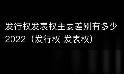 发行权发表权主要差别有多少2022（发行权 发表权）