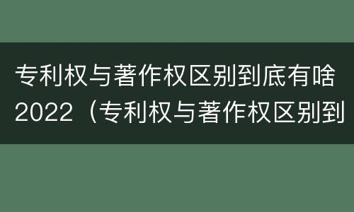 专利权与著作权区别到底有啥2022（专利权与著作权区别到底有啥2022年的）