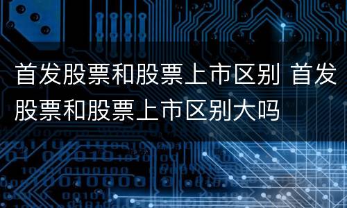 首发股票和股票上市区别 首发股票和股票上市区别大吗