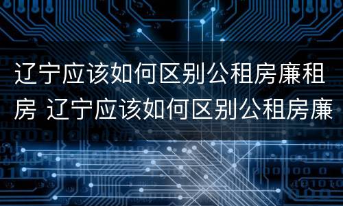 辽宁应该如何区别公租房廉租房 辽宁应该如何区别公租房廉租房和公租房