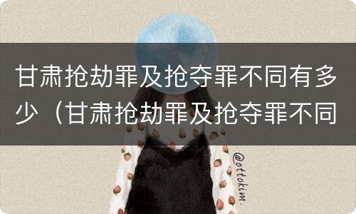 甘肃抢劫罪及抢夺罪不同有多少（甘肃抢劫罪及抢夺罪不同有多少种情形）
