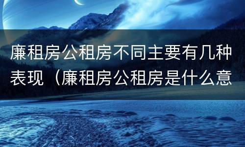 廉租房公租房不同主要有几种表现（廉租房公租房是什么意思）