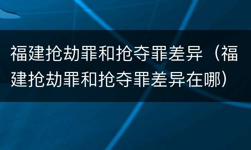 福建抢劫罪和抢夺罪差异（福建抢劫罪和抢夺罪差异在哪）