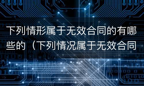 下列情形属于无效合同的有哪些的（下列情况属于无效合同的有）