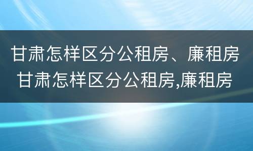 甘肃怎样区分公租房、廉租房 甘肃怎样区分公租房,廉租房和商品房