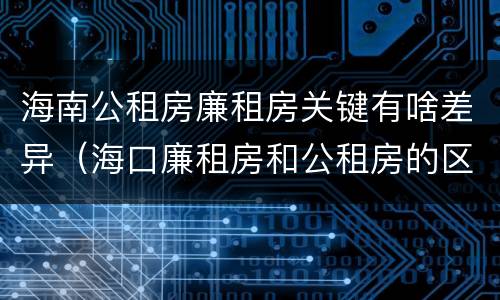 海南公租房廉租房关键有啥差异（海口廉租房和公租房的区别）