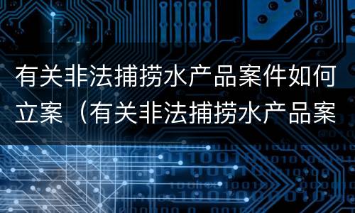 有关非法捕捞水产品案件如何立案（有关非法捕捞水产品案件如何立案的）
