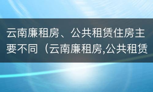 云南廉租房、公共租赁住房主要不同（云南廉租房,公共租赁住房主要不同类型）