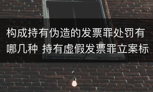 构成持有伪造的发票罪处罚有哪几种 持有虚假发票罪立案标准