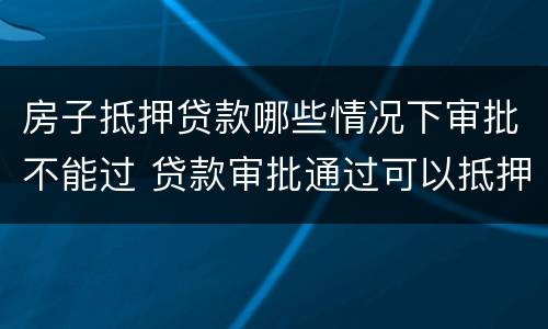 房子抵押贷款哪些情况下审批不能过 贷款审批通过可以抵押了吗