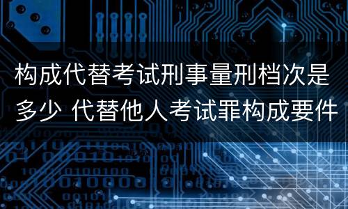 构成代替考试刑事量刑档次是多少 代替他人考试罪构成要件有何规定