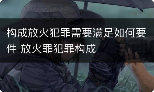 构成放火犯罪需要满足如何要件 放火罪犯罪构成