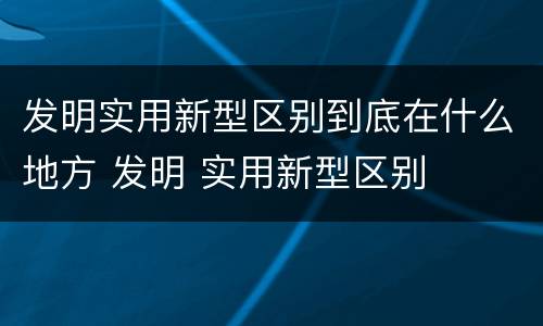 发明实用新型区别到底在什么地方 发明 实用新型区别