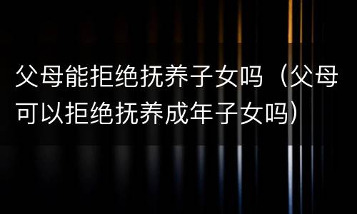 父母能拒绝抚养子女吗（父母可以拒绝抚养成年子女吗）