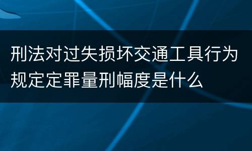 刑法对过失损坏交通工具行为规定定罪量刑幅度是什么