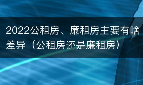 2022公租房、廉租房主要有啥差异（公租房还是廉租房）