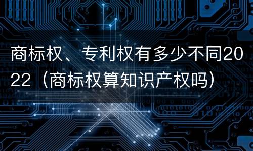 商标权、专利权有多少不同2022（商标权算知识产权吗）