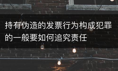 持有伪造的发票行为构成犯罪的一般要如何追究责任