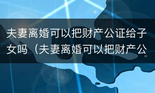 夫妻离婚可以把财产公证给子女吗（夫妻离婚可以把财产公证给子女吗）