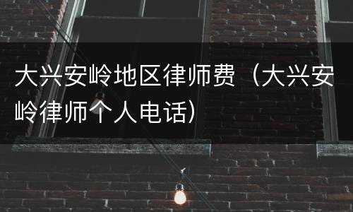 大兴安岭地区律师费（大兴安岭律师个人电话）