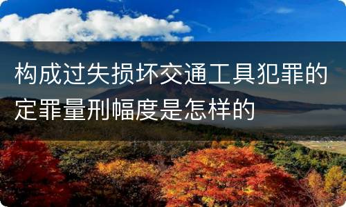构成过失损坏交通工具犯罪的定罪量刑幅度是怎样的