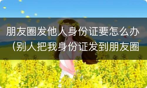 朋友圈发他人身份证要怎么办（别人把我身份证发到朋友圈犯法吗）