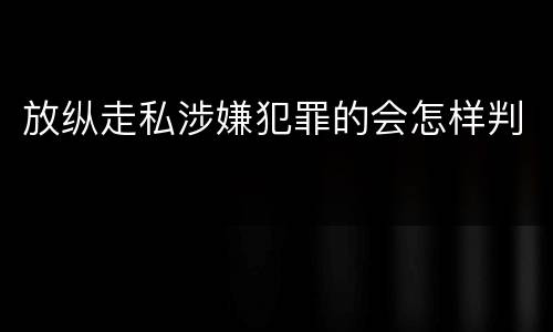 放纵走私涉嫌犯罪的会怎样判