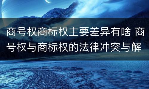 商号权商标权主要差异有啥 商号权与商标权的法律冲突与解决