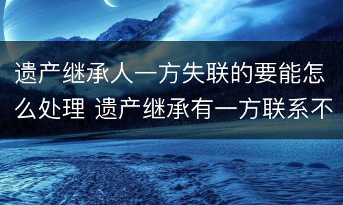遗产继承人一方失联的要能怎么处理 遗产继承有一方联系不到