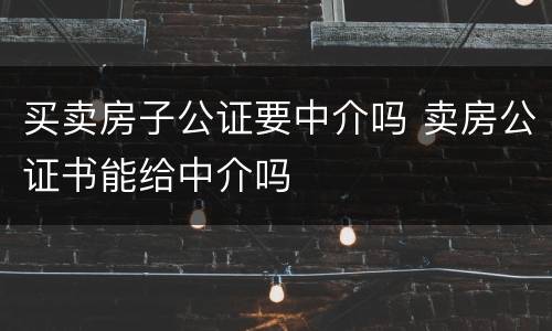 买卖房子公证要中介吗 卖房公证书能给中介吗